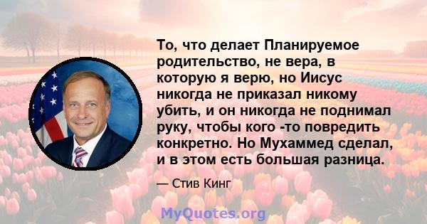 То, что делает Планируемое родительство, не вера, в которую я верю, но Иисус никогда не приказал никому убить, и он никогда не поднимал руку, чтобы кого -то повредить конкретно. Но Мухаммед сделал, и в этом есть большая 