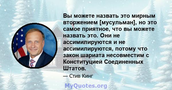 Вы можете назвать это мирным вторжением [мусульман], но это самое приятное, что вы можете назвать это. Они не ассимилируются и не ассимилируются, потому что закон шариата несовместим с Конституцией Соединенных Штатов.