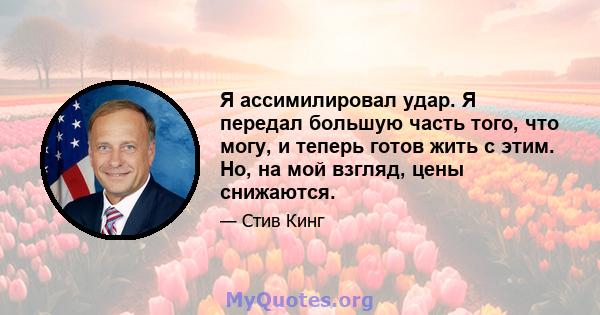 Я ассимилировал удар. Я передал большую часть того, что могу, и теперь готов жить с этим. Но, на мой взгляд, цены снижаются.