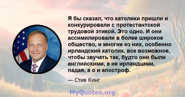 Я бы сказал, что католики пришли и конкурировали с протестантской трудовой этикой. Это одно. И они ассимилировали в более широкое общество, и многие из них, особенно ирландский католик, все возможное, чтобы звучать так, 