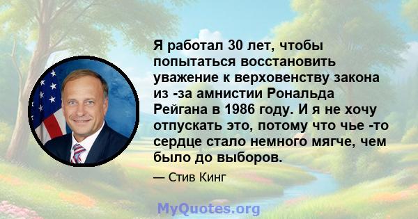 Я работал 30 лет, чтобы попытаться восстановить уважение к верховенству закона из -за амнистии Рональда Рейгана в 1986 году. И я не хочу отпускать это, потому что чье -то сердце стало немного мягче, чем было до выборов.