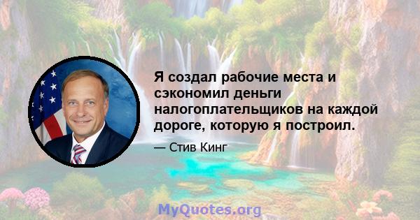 Я создал рабочие места и сэкономил деньги налогоплательщиков на каждой дороге, которую я построил.