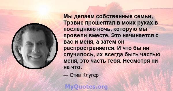 Мы делаем собственные семьи, Трэвис прошептал в моих руках в последнюю ночь, которую мы провели вместе. Это начинается с вас и меня, а затем он распространяется. И что бы ни случилось, их всегда быть частью меня, это