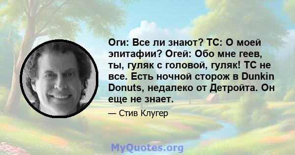 Оги: Все ли знают? TC: О моей эпитафии? Огей: Обо мне геев, ты, гуляк с головой, гуляк! TC не все. Есть ночной сторож в Dunkin Donuts, недалеко от Детройта. Он еще не знает.