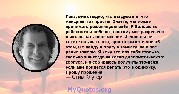 Папа, мне стыдно, что вы думаете, что женщины так просты. Знаете, мы можем принимать решения для себя. Я больше не ребенок или ребенок, поэтому мне разрешено высказывать свое мнение. И если вы не хотите слышать это,