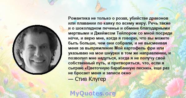 Романтика не только о розах, убийстве драконов или плавании по каяку по всему миру. Речь также и о шоколадном печенье и обмене благодарными мертвыми и Джеймсом Тейлором со мной посреди ночи, и верю мне, когда я говорю,