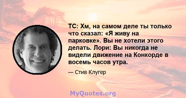 ТС: Хм, на самом деле ты только что сказал: «Я живу на парковке». Вы не хотели этого делать. Лори: Вы никогда не видели движение на Конкорде в восемь часов утра.