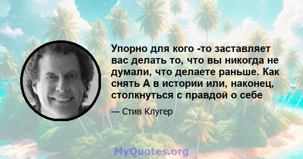 Упорно для кого -то заставляет вас делать то, что вы никогда не думали, что делаете раньше. Как снять А в истории или, наконец, столкнуться с правдой о себе