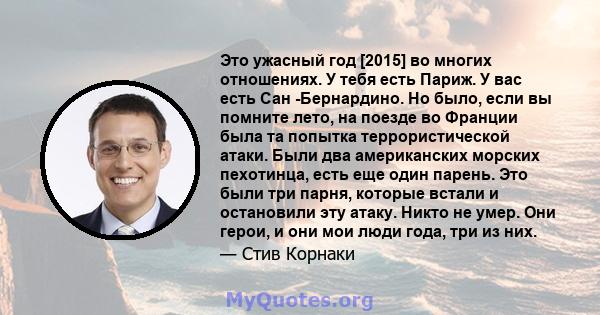 Это ужасный год [2015] во многих отношениях. У тебя есть Париж. У вас есть Сан -Бернардино. Но было, если вы помните лето, на поезде во Франции была та попытка террористической атаки. Были два американских морских