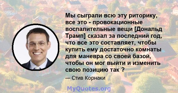 Мы сыграли всю эту риторику, все это - провокационные воспалительные вещи [Дональд Трамп] сказал за последний год, что все это составляет, чтобы купить ему достаточно комнаты для маневра со своей базой, чтобы он мог