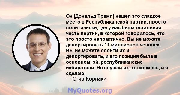 Он [Дональд Трамп] нашел это сладкое место в Республиканской партии, просто политически, где у вас была остальная часть партии, в которой говорилось, что это просто непрактично. Вы не можете депортировать 11 миллионов