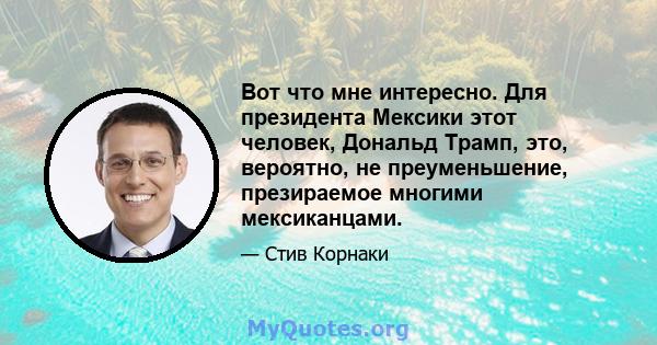 Вот что мне интересно. Для президента Мексики этот человек, Дональд Трамп, это, вероятно, не преуменьшение, презираемое многими мексиканцами.