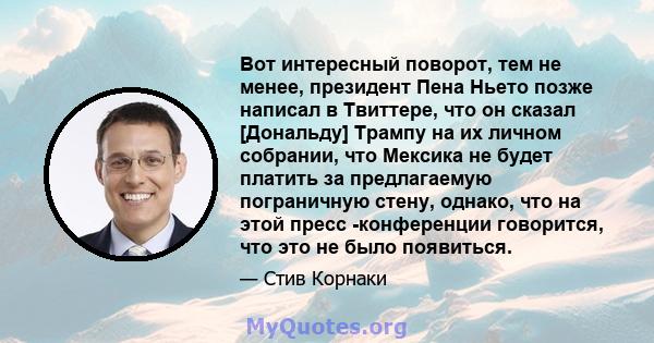 Вот интересный поворот, тем не менее, президент Пена Ньето позже написал в Твиттере, что он сказал [Дональду] Трампу на их личном собрании, что Мексика не будет платить за предлагаемую пограничную стену, однако, что на