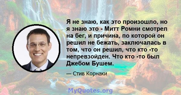 Я не знаю, как это произошло, но я знаю это - Митт Ромни смотрел на бег, и причина, по которой он решил не бежать, заключалась в том, что он решил, что кто -то непревзойден. Что кто -то был Джебом Бушем.