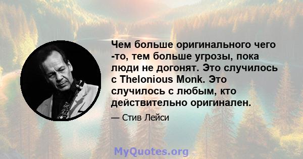 Чем больше оригинального чего -то, тем больше угрозы, пока люди не догонят. Это случилось с Thelonious Monk. Это случилось с любым, кто действительно оригинален.