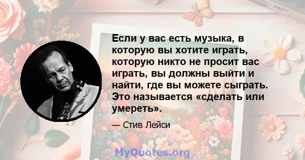 Если у вас есть музыка, в которую вы хотите играть, которую никто не просит вас играть, вы должны выйти и найти, где вы можете сыграть. Это называется «сделать или умереть».