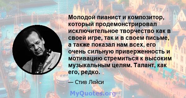 Молодой пианист и композитор, который продемонстрировал исключительное творчество как в своей игре, так и в своем письме, а также показал нам всех, его очень сильную приверженность и мотивацию стремиться к высоким