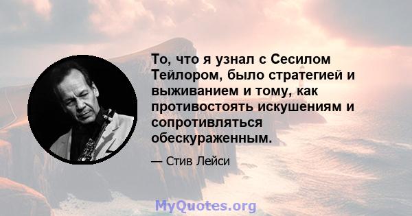 То, что я узнал с Сесилом Тейлором, было стратегией и выживанием и тому, как противостоять искушениям и сопротивляться обескураженным.