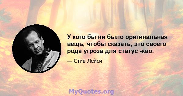 У кого бы ни было оригинальная вещь, чтобы сказать, это своего рода угроза для статус -кво.