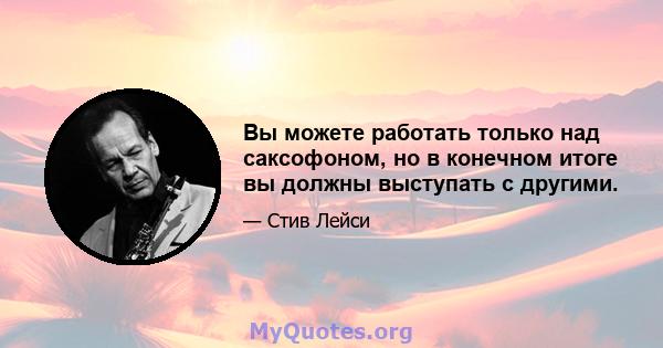 Вы можете работать только над саксофоном, но в конечном итоге вы должны выступать с другими.