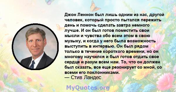 Джон Леннон был лишь одним из нас, другой человек, который просто пытался пережить день и помочь сделать завтра немного лучше. И он был готов поместить свои мысли и чувства обо всем этом в свою музыку, и когда у него