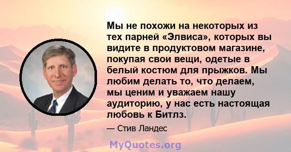 Мы не похожи на некоторых из тех парней «Элвиса», которых вы видите в продуктовом магазине, покупая свои вещи, одетые в белый костюм для прыжков. Мы любим делать то, что делаем, мы ценим и уважаем нашу аудиторию, у нас