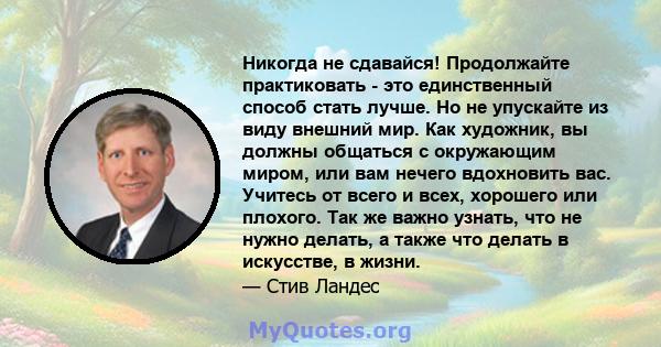 Никогда не сдавайся! Продолжайте практиковать - это единственный способ стать лучше. Но не упускайте из виду внешний мир. Как художник, вы должны общаться с окружающим миром, или вам нечего вдохновить вас. Учитесь от