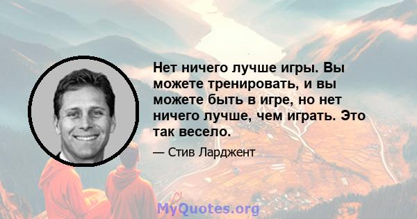 Нет ничего лучше игры. Вы можете тренировать, и вы можете быть в игре, но нет ничего лучше, чем играть. Это так весело.