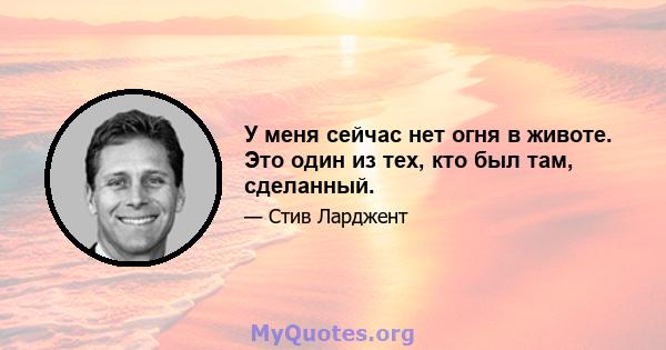 У меня сейчас нет огня в животе. Это один из тех, кто был там, сделанный.