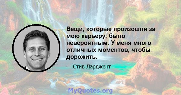 Вещи, которые произошли за мою карьеру, было невероятным. У меня много отличных моментов, чтобы дорожить.