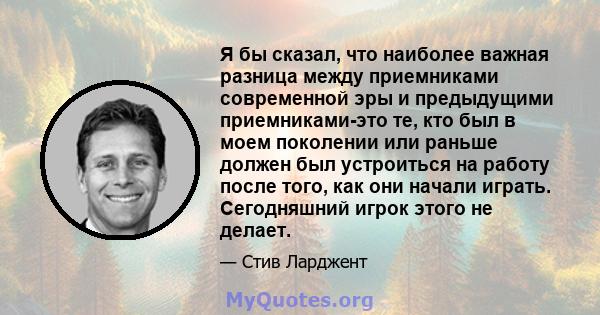 Я бы сказал, что наиболее важная разница между приемниками современной эры и предыдущими приемниками-это те, кто был в моем поколении или раньше должен был устроиться на работу после того, как они начали играть.