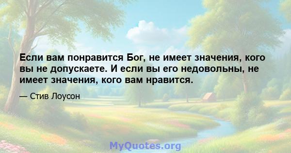 Если вам понравится Бог, не имеет значения, кого вы не допускаете. И если вы его недовольны, не имеет значения, кого вам нравится.