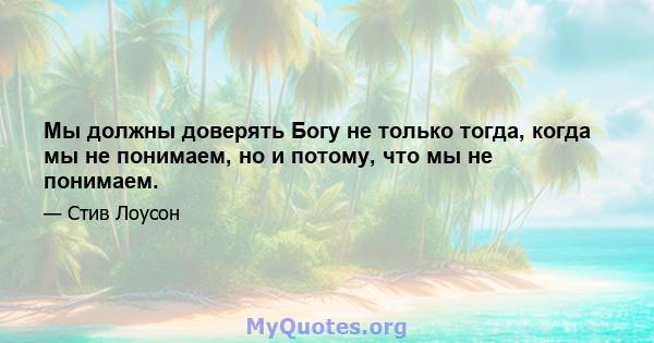 Мы должны доверять Богу не только тогда, когда мы не понимаем, но и потому, что мы не понимаем.