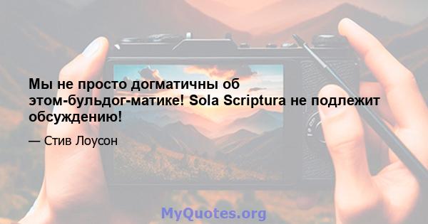 Мы не просто догматичны об этом-бульдог-матике! Sola Scriptura не подлежит обсуждению!