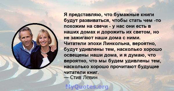 Я представляю, что бумажные книги будут развиваться, чтобы стать чем -то похожим на свечи - у нас они есть в наших домах и дорожить их светом, но не зажигают наши дома с ними. Читатели эпохи Линкольна, вероятно, будут