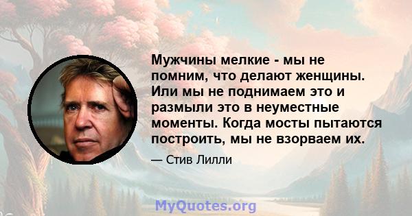 Мужчины мелкие - мы не помним, что делают женщины. Или мы не поднимаем это и размыли это в неуместные моменты. Когда мосты пытаются построить, мы не взорваем их.