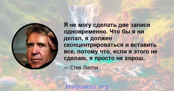 Я не могу сделать две записи одновременно. Что бы я ни делал, я должен сконцентрироваться и вставить все, потому что, если я этого не сделаю, я просто не хорош.