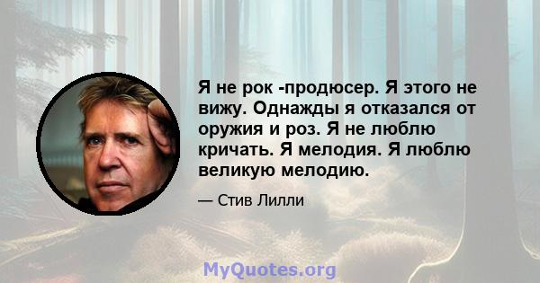 Я не рок -продюсер. Я этого не вижу. Однажды я отказался от оружия и роз. Я не люблю кричать. Я мелодия. Я люблю великую мелодию.