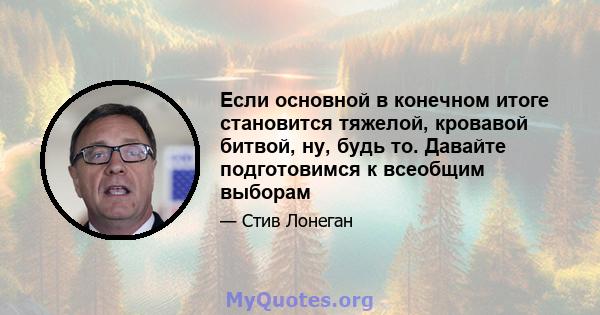 Если основной в конечном итоге становится тяжелой, кровавой битвой, ну, будь то. Давайте подготовимся к всеобщим выборам