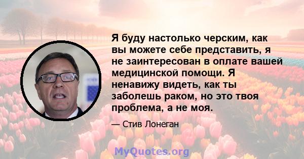 Я буду настолько черским, как вы можете себе представить, я не заинтересован в оплате вашей медицинской помощи. Я ненавижу видеть, как ты заболешь раком, но это твоя проблема, а не моя.