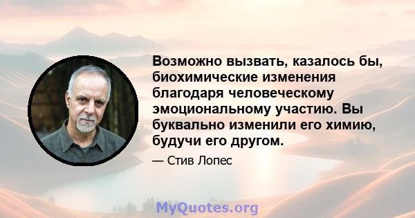 Возможно вызвать, казалось бы, биохимические изменения благодаря человеческому эмоциональному участию. Вы буквально изменили его химию, будучи его другом.