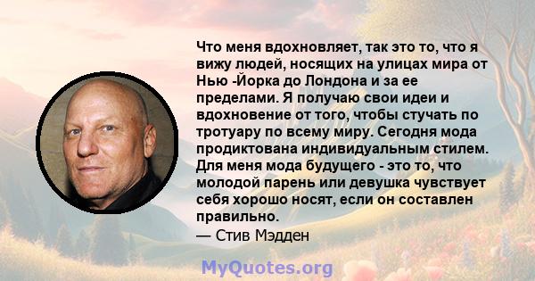 Что меня вдохновляет, так это то, что я вижу людей, носящих на улицах мира от Нью -Йорка до Лондона и за ее пределами. Я получаю свои идеи и вдохновение от того, чтобы стучать по тротуару по всему миру. Сегодня мода