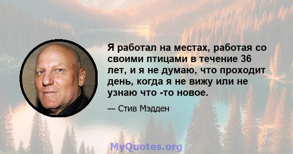 Я работал на местах, работая со своими птицами в течение 36 лет, и я не думаю, что проходит день, когда я не вижу или не узнаю что -то новое.