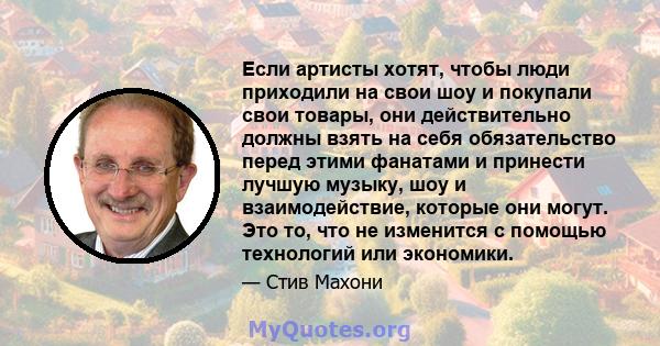 Если артисты хотят, чтобы люди приходили на свои шоу и покупали свои товары, они действительно должны взять на себя обязательство перед этими фанатами и принести лучшую музыку, шоу и взаимодействие, которые они могут.