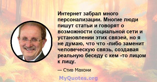 Интернет забрал много персонализации. Многие люди пишут статьи и говорят о возможности социальной сети и установлении этих связей, но я не думаю, что что -либо заменит человеческую связь, создавая реальную беседу с кем