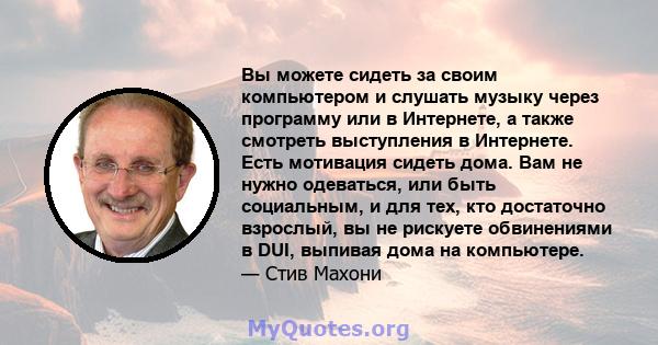 Вы можете сидеть за своим компьютером и слушать музыку через программу или в Интернете, а также смотреть выступления в Интернете. Есть мотивация сидеть дома. Вам не нужно одеваться, или быть социальным, и для тех, кто