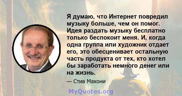 Я думаю, что Интернет повредил музыку больше, чем он помог. Идея раздать музыку бесплатно только беспокоит меня. И, когда одна группа или художник отдает его, это обесценивает остальную часть продукта от тех, кто хотел