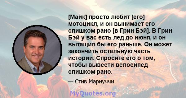 [Майк] просто любит [его] мотоцикл, и он вынимает его слишком рано [в Грин Бэй]. В Грин Бэй у вас есть лед до июня, и он вытащил бы его раньше. Он может закончить остальную часть истории. Спросите его о том, чтобы