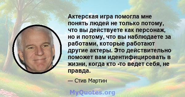 Актерская игра помогла мне понять людей не только потому, что вы действуете как персонаж, но и потому, что вы наблюдаете за работами, которые работают другие актеры. Это действительно поможет вам идентифицировать в