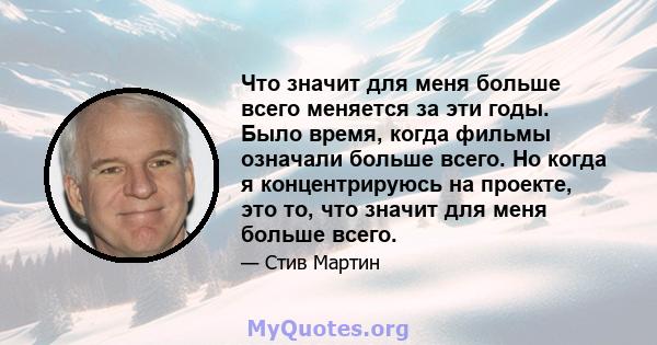 Что значит для меня больше всего меняется за эти годы. Было время, когда фильмы означали больше всего. Но когда я концентрируюсь на проекте, это то, что значит для меня больше всего.